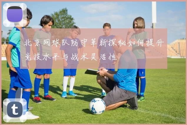 北京网球队防守革新探秘如何提升竞技水平与战术灵活性