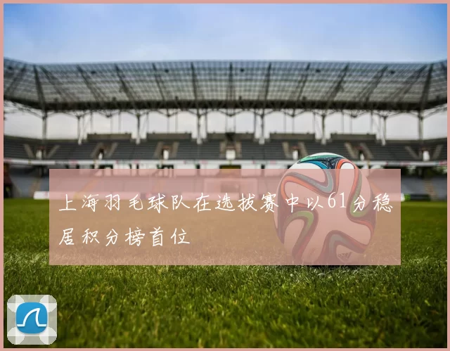 上海羽毛球队在选拔赛中以61分稳居积分榜首位