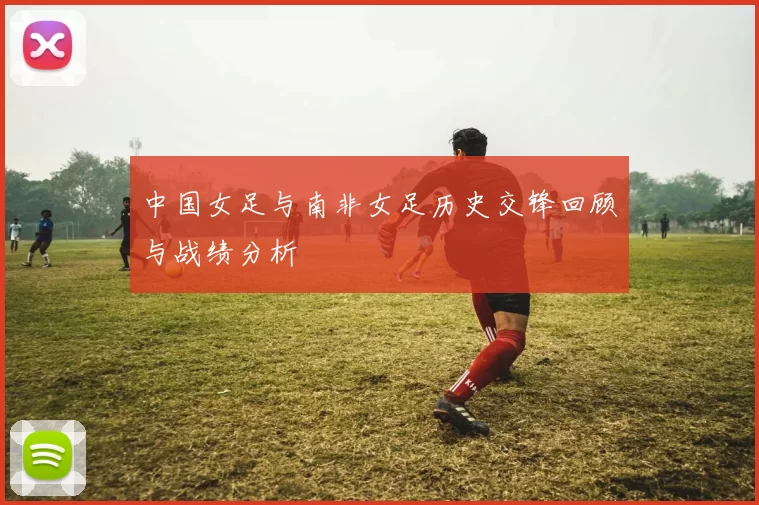 中国女足与南非女足历史交锋回顾与战绩分析