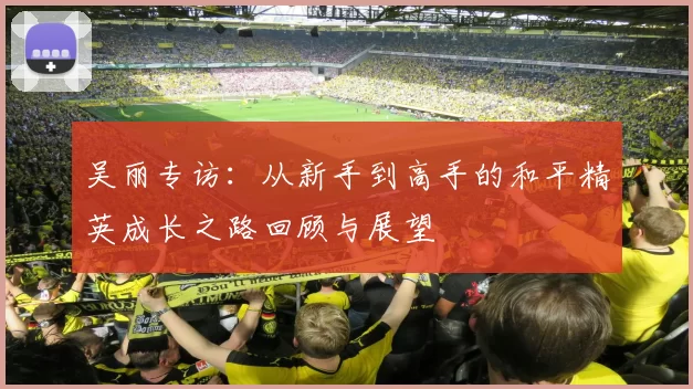 吴丽专访：从新手到高手的和平精英成长之路回顾与展望