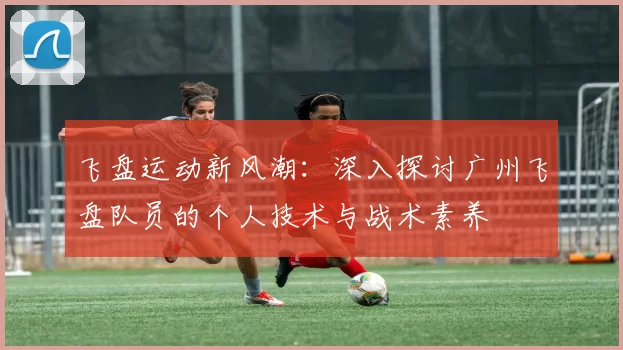 飞盘运动新风潮：深入探讨广州飞盘队员的个人技术与战术素养