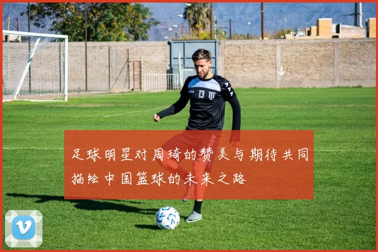 足球明星对周琦的赞美与期待共同描绘中国篮球的未来之路