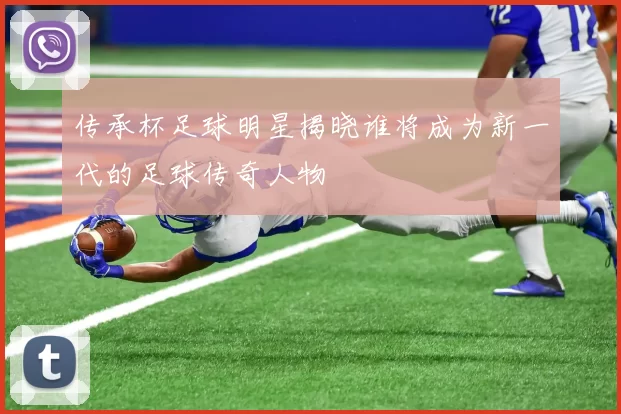 传承杯足球明星揭晓谁将成为新一代的足球传奇人物