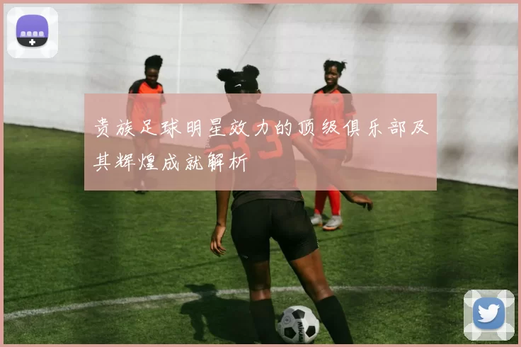 贵族足球明星效力的顶级俱乐部及其辉煌成就解析