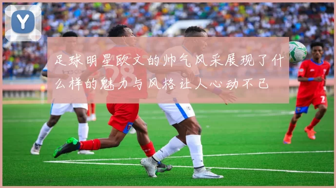 足球明星欧文的帅气风采展现了什么样的魅力与风格让人心动不已