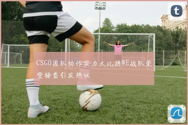 CSGO团队协作实力大比拼WE战队荣登榜首引发热议