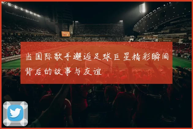 当国际歌手邂逅足球巨星精彩瞬间背后的故事与友谊