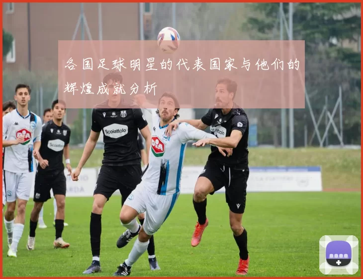 各国足球明星的代表国家与他们的辉煌成就分析