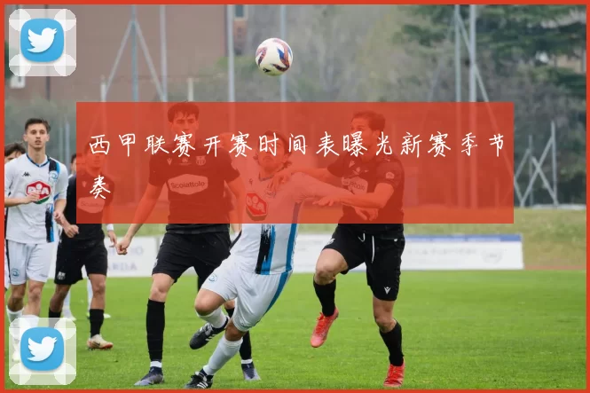 西甲联赛开赛时间表曝光新赛季节奏