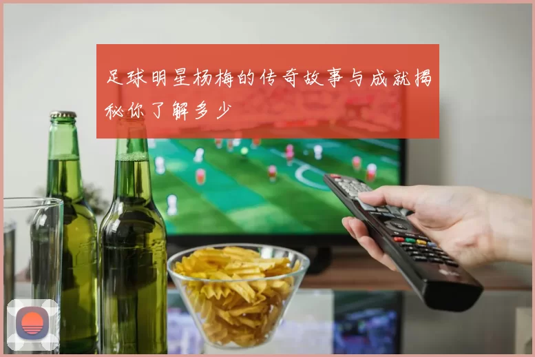 足球明星杨梅的传奇故事与成就揭秘你了解多少