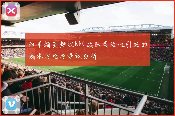 和平精英热议RNG战队灵活性引发的战术讨论与争议分析