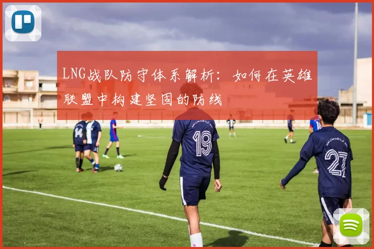 LNG战队防守体系解析：如何在英雄联盟中构建坚固的防线