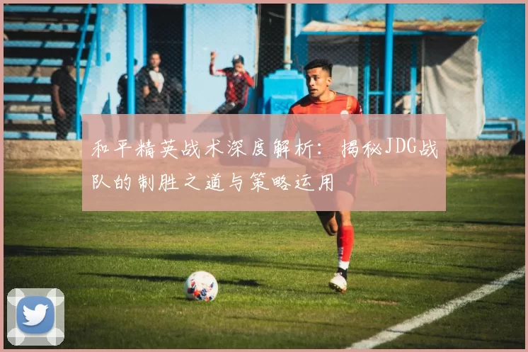 和平精英战术深度解析：揭秘JDG战队的制胜之道与策略运用