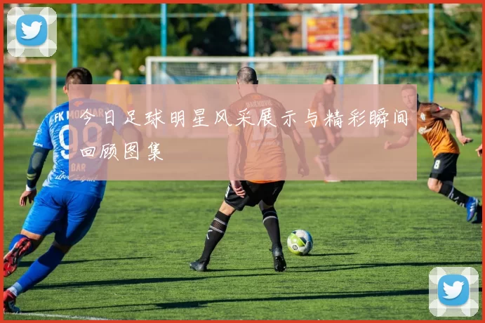 今日足球明星风采展示与精彩瞬间回顾图集