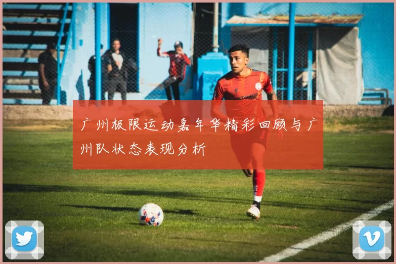 广州极限运动嘉年华精彩回顾与广州队状态表现分析