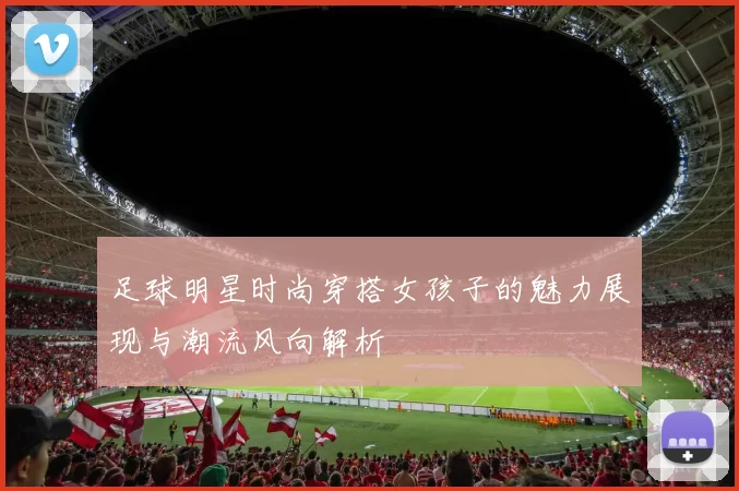 足球明星时尚穿搭女孩子的魅力展现与潮流风向解析
