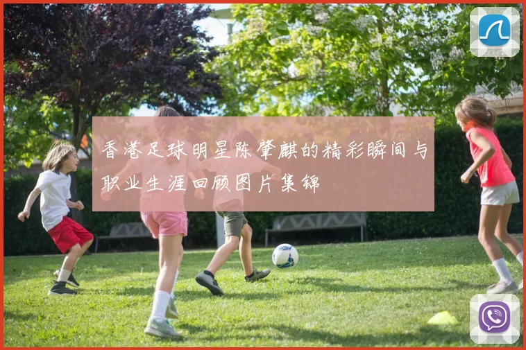 香港足球明星陈肇麒的精彩瞬间与职业生涯回顾图片集锦