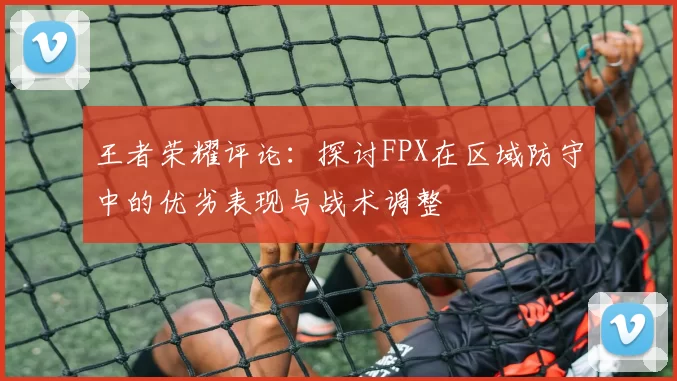 王者荣耀评论：探讨FPX在区域防守中的优劣表现与战术调整