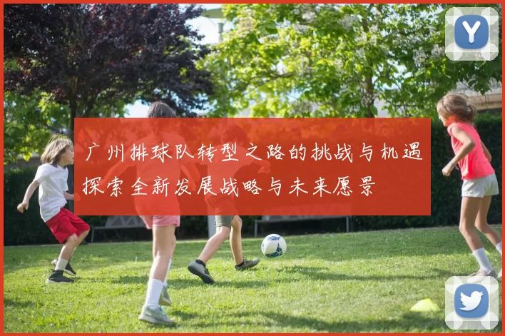 广州排球队转型之路的挑战与机遇探索全新发展战略与未来愿景