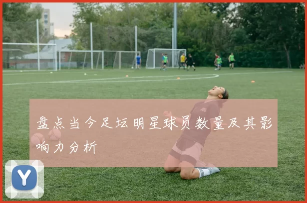 盘点当今足坛明星球员数量及其影响力分析