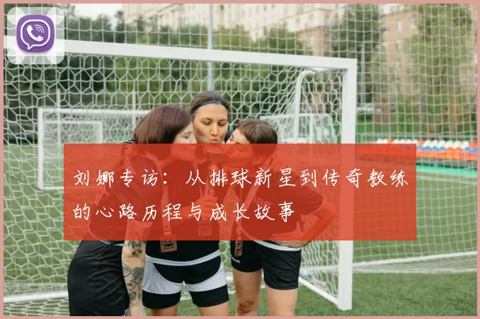 刘娜专访：从排球新星到传奇教练的心路历程与成长故事