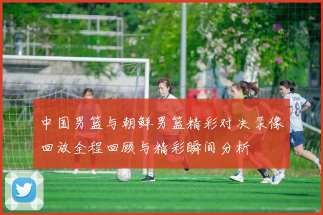 中国男篮与朝鲜男篮精彩对决录像回放全程回顾与精彩瞬间分析