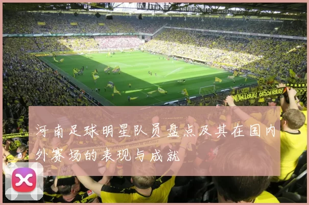 河南足球明星队员盘点及其在国内外赛场的表现与成就