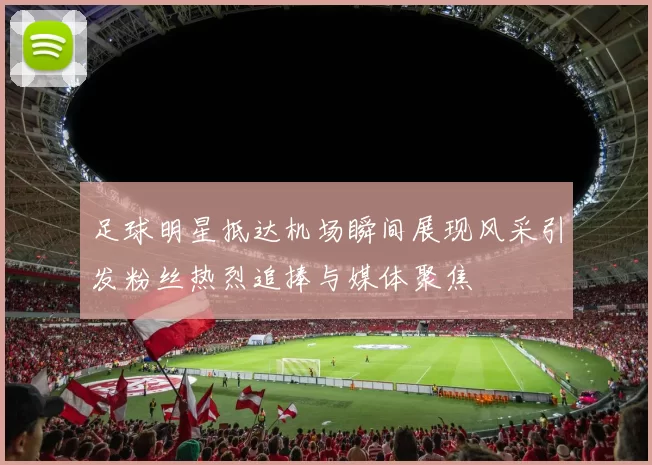 足球明星抵达机场瞬间展现风采引发粉丝热烈追捧与媒体聚焦