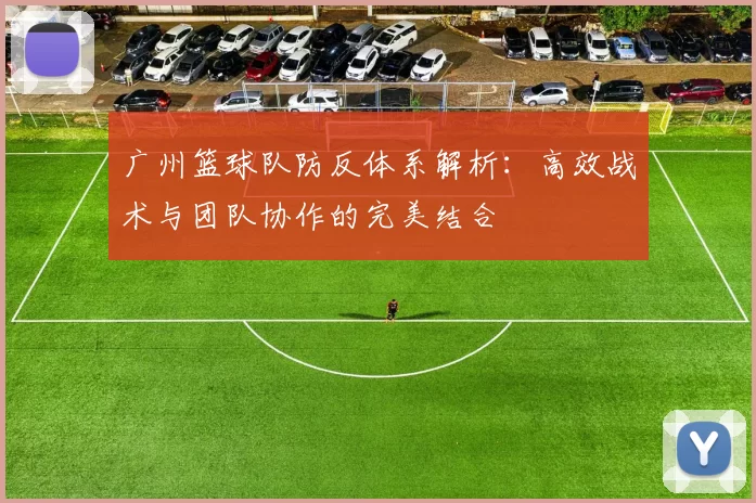 广州篮球队防反体系解析：高效战术与团队协作的完美结合
