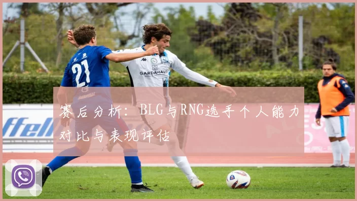 赛后分析：BLG与RNG选手个人能力对比与表现评估