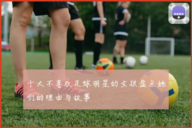 十大不喜欢足球明星的女孩盘点她们的理由与故事