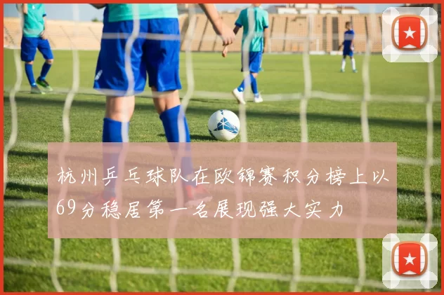杭州乒乓球队在欧锦赛积分榜上以69分稳居第一名展现强大实力
