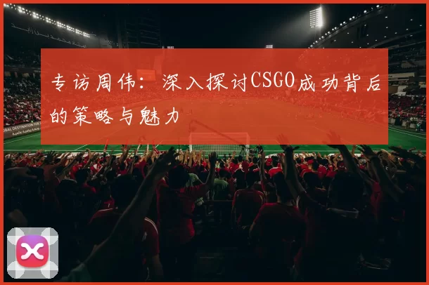 专访周伟：深入探讨CSGO成功背后的策略与魅力