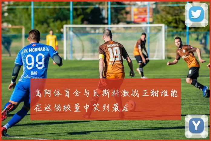 高阿体育会与瓦斯科激战正酣谁能在这场较量中笑到最后