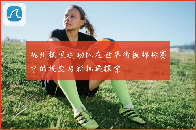 杭州极限运动队在世界滑板锦标赛中的蜕变与新机遇探索