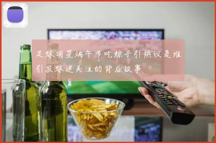 足球明星端午节吃粽子引热议是谁引发球迷关注的背后故事
