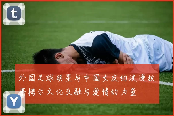 外国足球明星与中国女友的浪漫故事揭示文化交融与爱情的力量