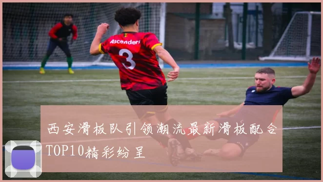 西安滑板队引领潮流最新滑板配合TOP10精彩纷呈