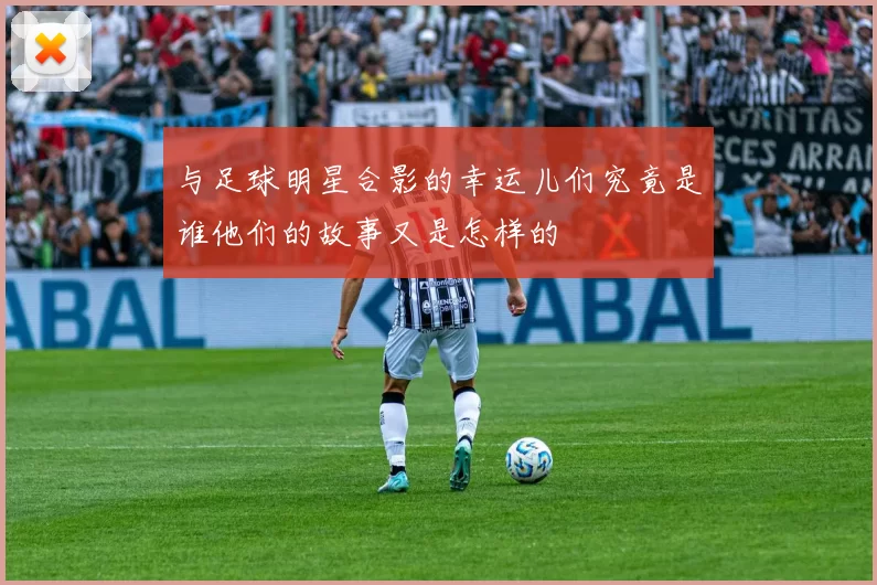 与足球明星合影的幸运儿们究竟是谁他们的故事又是怎样的