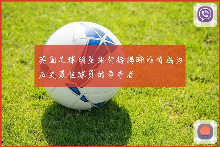 英国足球明星排行榜揭晓谁将成为历史最佳球员的争夺者