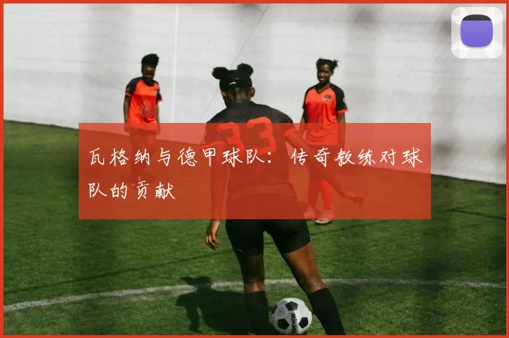 瓦格纳与德甲球队：传奇教练对球队的贡献
