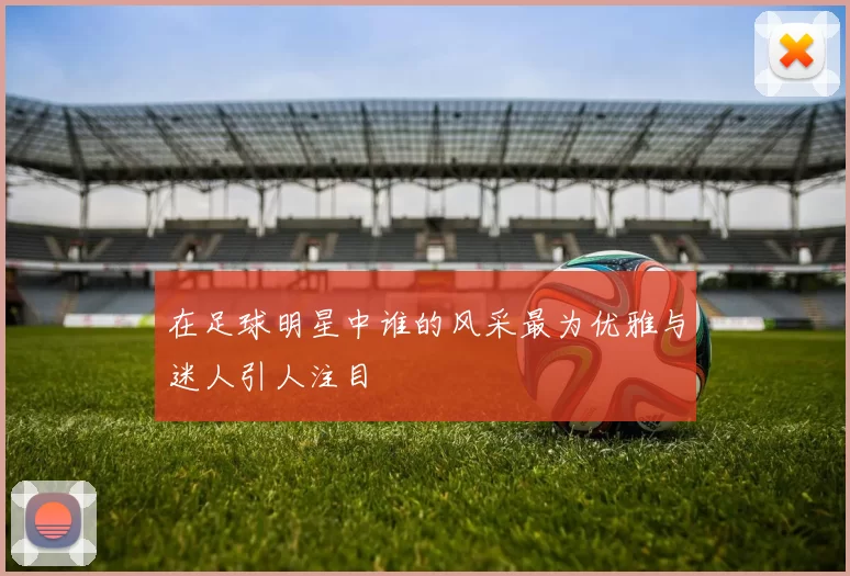在足球明星中谁的风采最为优雅与迷人引人注目