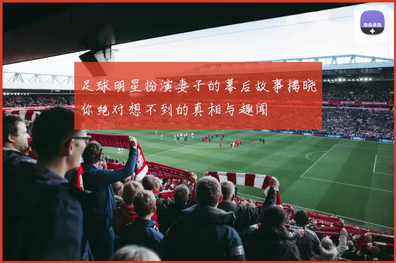 足球明星扮演妻子的幕后故事揭晓你绝对想不到的真相与趣闻