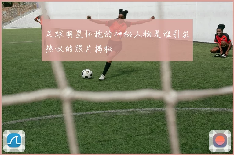 足球明星怀抱的神秘人物是谁引发热议的照片揭秘