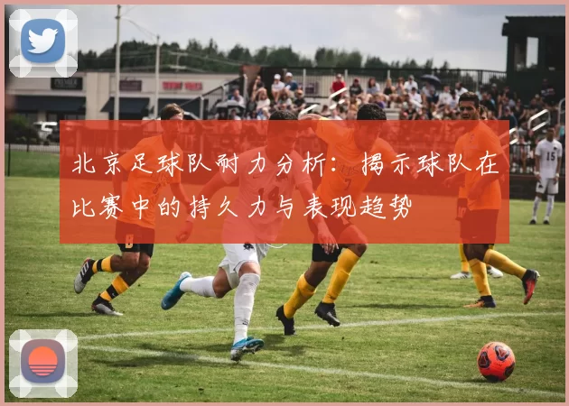 北京足球队耐力分析：揭示球队在比赛中的持久力与表现趋势