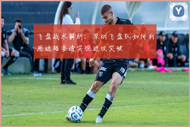飞盘战术解析：深圳飞盘队如何利用边路渗透实现进攻突破