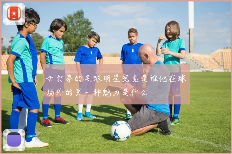 会打拳的足球明星究竟是谁他在球场外的另一种魅力是什么