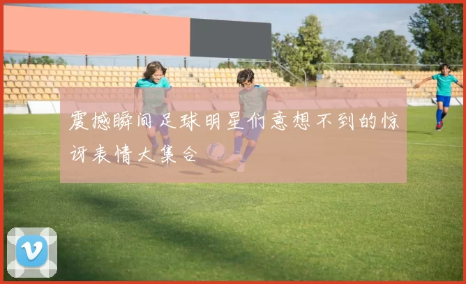 震撼瞬间足球明星们意想不到的惊讶表情大集合