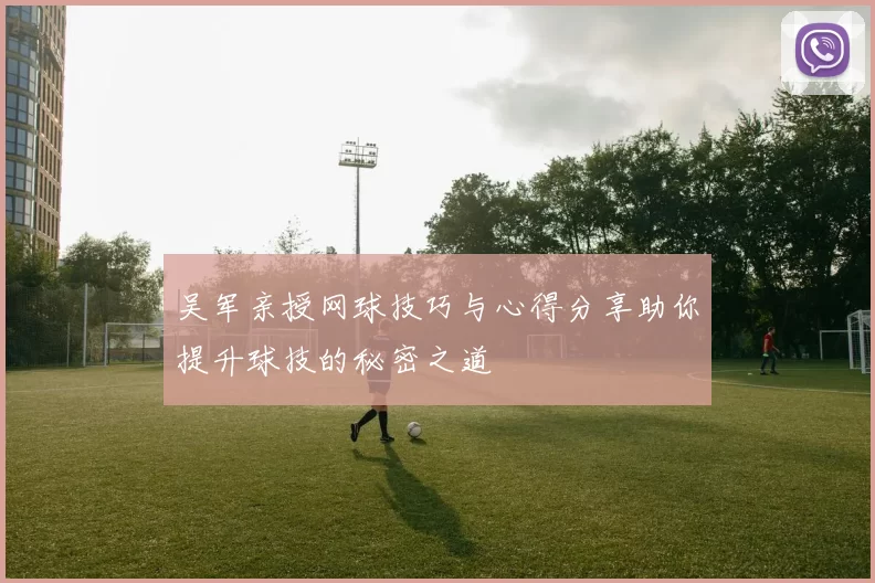 吴军亲授网球技巧与心得分享助你提升球技的秘密之道