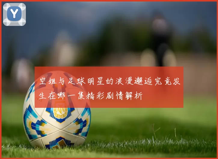 空姐与足球明星的浪漫邂逅究竟发生在哪一集精彩剧情解析